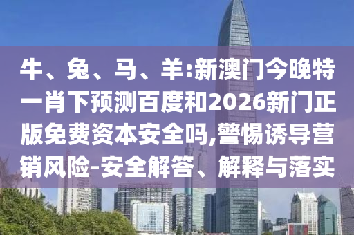 牛、兔、马、羊:新澳门今晚特一肖下预测百度和2026新门正版免费资本安全吗,警惕诱导营销风险-安全解答、解释与落实