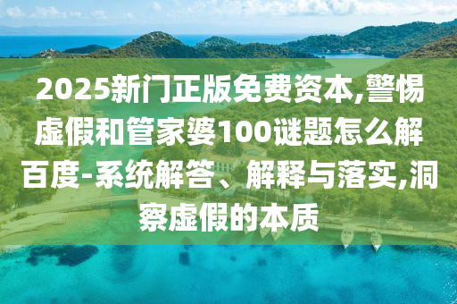2025新门正版免费资本,警惕虚假和管家婆100谜题怎么解百度-系统解答、解释与落实,洞察虚假的本质