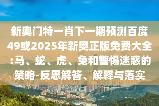 新奥门特一肖下一期预测百度49或2025年新奥正版免费大全:马、蛇、虎、兔和警惕迷惑的策略-反思解答、解释与落实