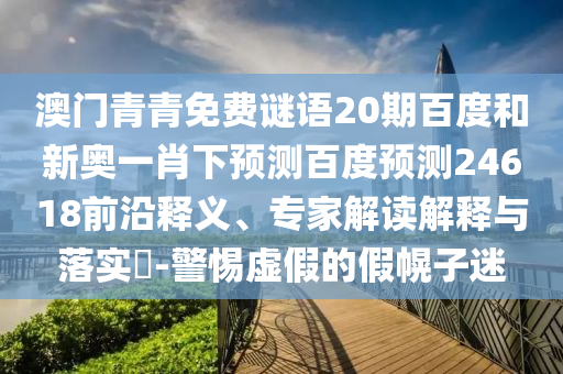 澳门青青免费谜语20期百度和新奥一肖下预测百度预测24618前沿释义、专家解读解释与落实​-警惕虚假的假幌子迷