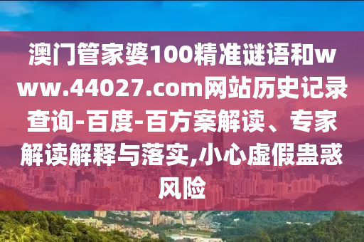澳门管家婆100精准谜语和www.44027.com网站历史记录查询-百度-百方案解读、专家解读解释与落实,小心虚假蛊惑风险