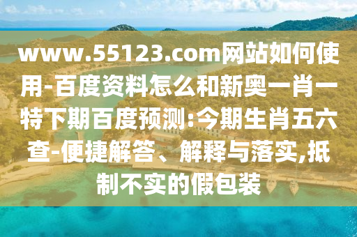 www.55123.com网站如何使用-百度资料怎么和新奥一肖一特下期百度预测:今期生肖五六查-便捷解答、解释与落实,抵制不实的假包装