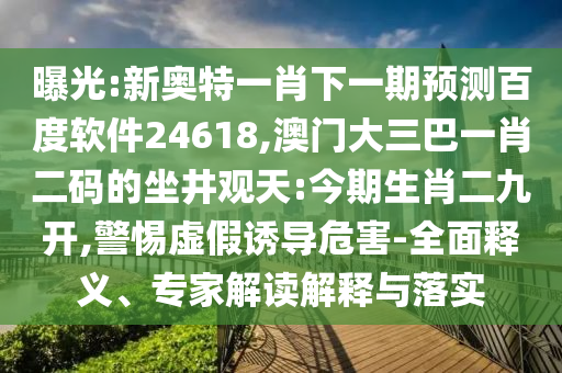 曝光:新奥特一肖下一期预测百度软件24618,澳门大三巴一肖二码的坐井观天:今期生肖二九开,警惕虚假诱导危害-全面释义、专家解读解释与落实