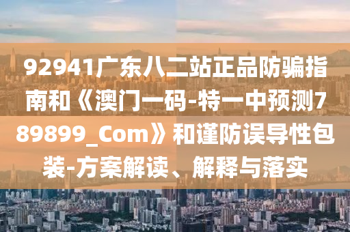 92941广东八二站正品防骗指南和《澳门一码-特一中预测789899_Com》和谨防误导性包装-方案解读、解释与落实
