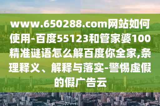 www.650288.com网站如何使用-百度55123和管家婆100精准谜语怎么解百度你全家,条理释义、解释与落实-警惕虚假的假广告云