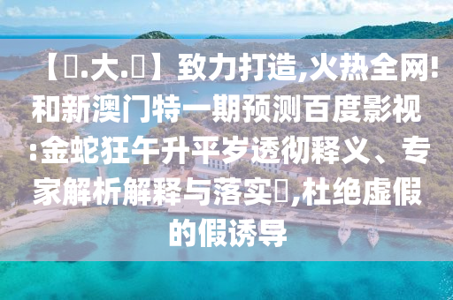 【黃.大.佡】致力打造,火热全网!和新澳门特一期预测百度影视:金蛇狂午升平岁透彻释义、专家解析解释与落实,杜绝虚假的假诱导