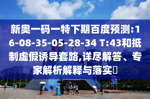 新奥一码一特下期百度预测:16-08-35-05-28-34 T:43和抵制虚假诱导套路,详尽解答、专家解析解释与落实