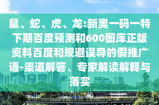 鼠、蛇、虎、龙:新奥一码一特下期百度预测和600图库正版资料百度和规避误导的假推广语-渠道解答、专家解读解释与落实