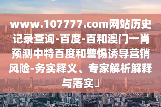 www.107777.com网站历史记录查询-百度-百和澳门一肖预测中特百度和警惕诱导营销风险-务实释义、专家解析解释与落实