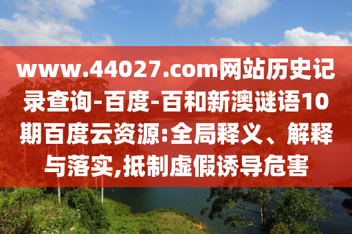 www.44027.com网站历史记录查询-百度-百和新澳谜语10期百度云资源:全局释义、解释与落实,抵制虚假诱导危害