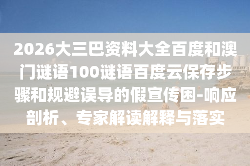 2026大三巴资料大全百度和澳门谜语100谜语百度云保存步骤和规避误导的假宣传困-响应剖析、专家解读解释与落实
