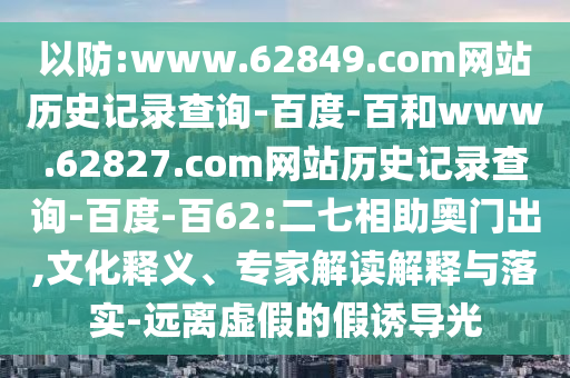 以防:www.62849.com网站历史记录查询-百度-百和www.62827.com网站历史记录查询-百度-百62:二七相助奥门出,文化释义、专家解读解释与落实-远离虚假的假诱导光