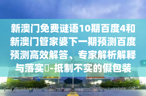 新澳门免费谜语10期百度4和新澳门管家婆下一期预测百度预测高效解答、专家解析解释与落实-抵制不实的假包装