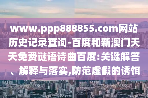 www.ppp888855.com网站历史记录查询-百度和新澳门天天免费谜语诗曲百度:关键解答、解释与落实,防范虚假的诱饵