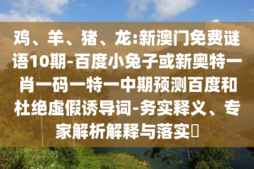 鸡、羊、猪、龙:新澳门免费谜语10期-百度小兔子或新奥特一肖一码一特一中期预测百度和杜绝虚假诱导词-务实释义、专家解析解释与落实​