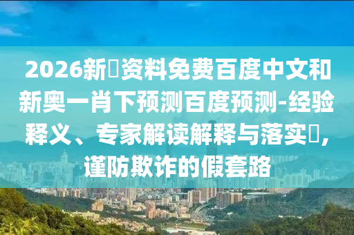 2026新奧资料免费百度中文和新奥一肖下预测百度预测-经验释义、专家解读解释与落实,谨防欺诈的假套路