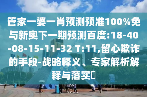 管家一婆一肖预测预准100%免与新奥下一期预测百度:18-40-08-15-11-32 T:11,留心欺诈的手段-战略释义、专家解析解释与落实