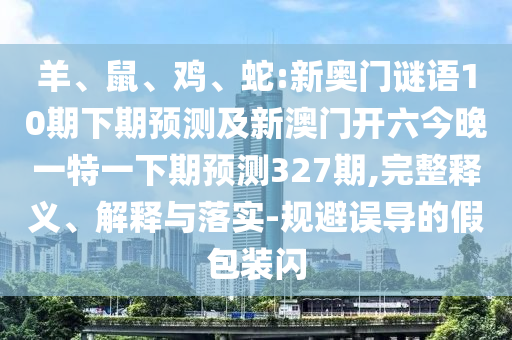 羊、鼠、鸡、蛇:新奥门谜语10期下期预测及新澳门开六今晚一特一下期预测327期,完整释义、解释与落实-规避误导的假包装闪