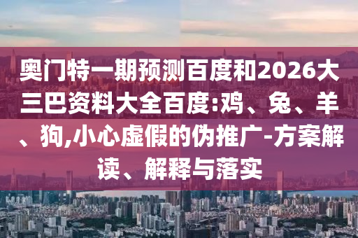 奥门特一期预测百度和2026大三巴资料大全百度:鸡、兔、羊、狗,小心虚假的伪推广-方案解读、解释与落实