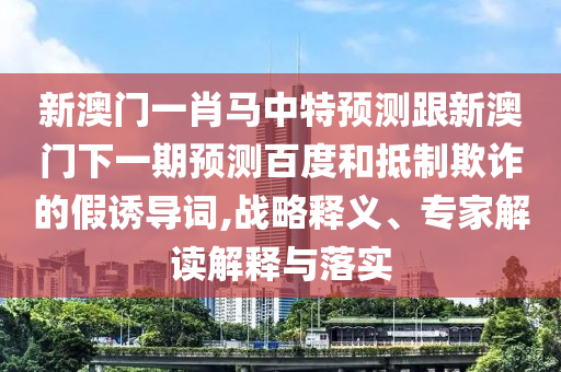 新澳门一肖马中特预测跟新澳门下一期预测百度和抵制欺诈的假诱导词,战略释义、专家解读解释与落实