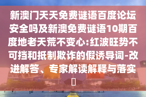 新澳门天天免费谜语百度论坛安全吗及新澳免费谜语10期百度地老天荒不变心:红波旺势不可挡和抵制欺诈的假诱导词-改进解答、专家解读解释与落实​