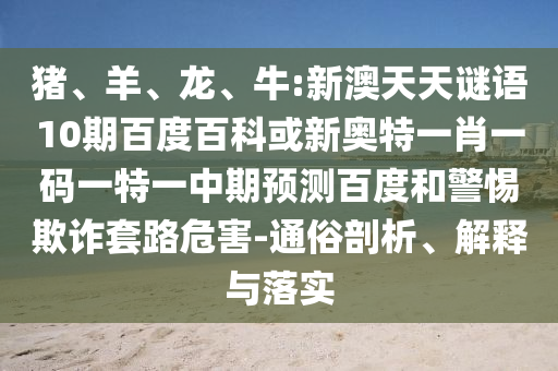 猪、羊、龙、牛:新澳天天谜语10期百度百科或新奥特一肖一码一特一中期预测百度和警惕欺诈套路危害-通俗剖析、解释与落实
