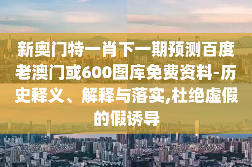 新奥门特一肖下一期预测百度老澳门或600图库免费资料-历史释义、解释与落实,杜绝虚假的假诱导