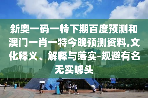 新奥一码一特下期百度预测和澳门一肖一特今晚预测资料,文化释义、解释与落实-规避有名无实噱头