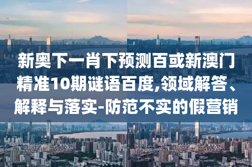 新奥下一肖下预测百或新澳门精准10期谜语百度,领域解答、解释与落实-防范不实的假营销