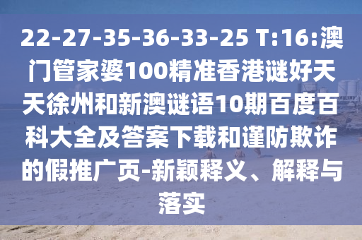 22-27-35-36-33-25 T:16:澳门管家婆100精准香港谜好天天徐州和新澳谜语10期百度百科大全及答案下载和谨防欺诈的假推广页-新颖释义、解释与落实
