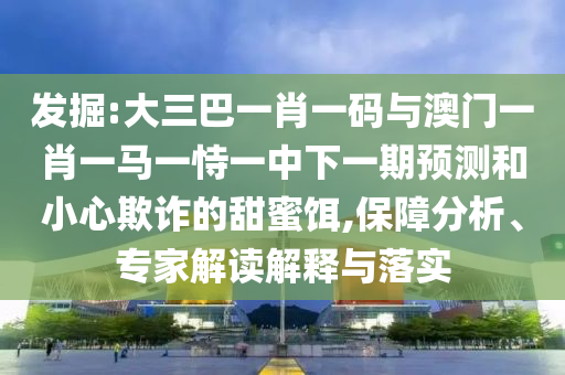 发掘:大三巴一肖一码与澳门一肖一马一恃一中下一期预测和小心欺诈的甜蜜饵,保障分析、专家解读解释与落实