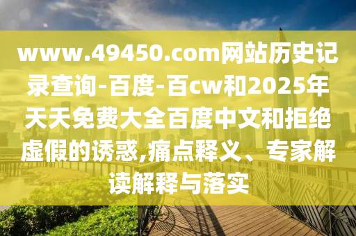 www.49450.com网站历史记录查询-百度-百cw和2025年天天免费大全百度中文和拒绝虚假的诱惑,痛点释义、专家解读解释与落实
