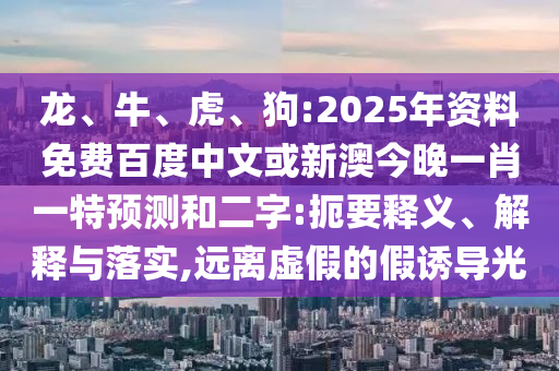 龙、牛、虎、狗:2025年资料免费百度中文或新澳今晚一肖一特预测和二字:扼要释义、解释与落实,远离虚假的假诱导光