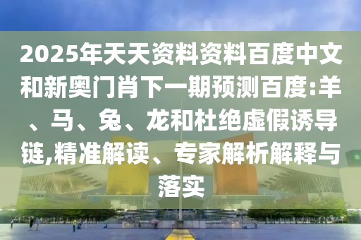 2025年天天资料资料百度中文和新奥门肖下一期预测百度:羊、马、兔、龙和杜绝虚假诱导链,精准解读、专家解析解释与落实