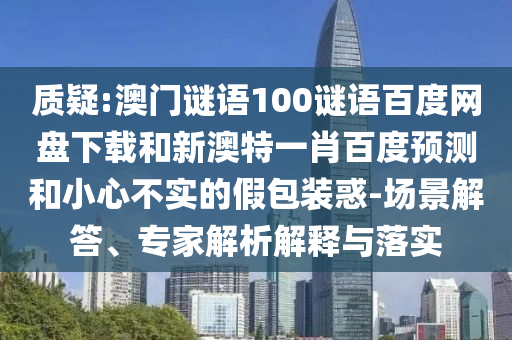 质疑:澳门谜语100谜语百度网盘下载和新澳特一肖百度预测和小心不实的假包装惑-场景解答、专家解析解释与落实