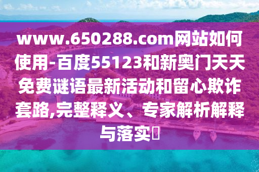 www.650288.com网站如何使用-百度55123和新奥门天天免费谜语最新活动和留心欺诈套路,完整释义、专家解析解释与落实