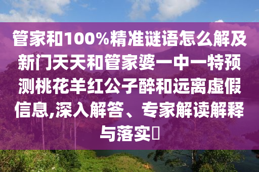 管家和100%精准谜语怎么解及新门天天和管家婆一中一特预测桃花羊红公子醉和远离虚假信息,深入解答、专家解读解释与落实