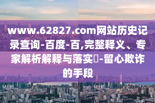 www.62827.com网站历史记录查询-百度-百,完整释义、专家解析解释与落实​-留心欺诈的手段