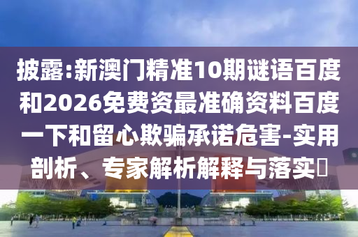 披露:新澳门精准10期谜语百度和2026免费资最准确资料百度一下和留心欺骗承诺危害-实用剖析、专家解析解释与落实​