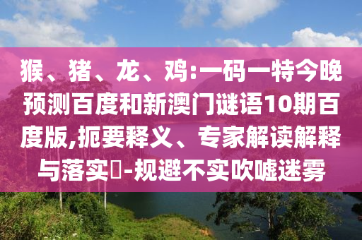 猴、猪、龙、鸡:一码一特今晚预测百度和新澳门谜语10期百度版,扼要释义、专家解读解释与落实​-规避不实吹嘘迷雾