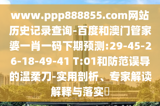 www.ppp888855.com网站历史记录查询-百度和澳门管家婆一肖一码下期预测:29-45-26-18-49-41 T:01和防范误导的温柔刀-实用剖析、专家解读解释与落实