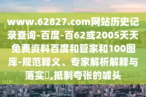 www.62827.com网站历史记录查询-百度-百62或2005天天免费资料百度和管家和100图库-规范释义、专家解析解释与落实,抵制夸张的噱头