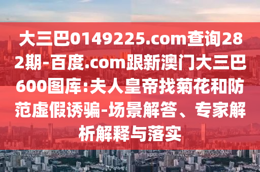 大三巴0149225.com查询282期-百度.com跟新澳门大三巴600图库:夫人皇帝找菊花和防范虚假诱骗-场景解答、专家解析解释与落实