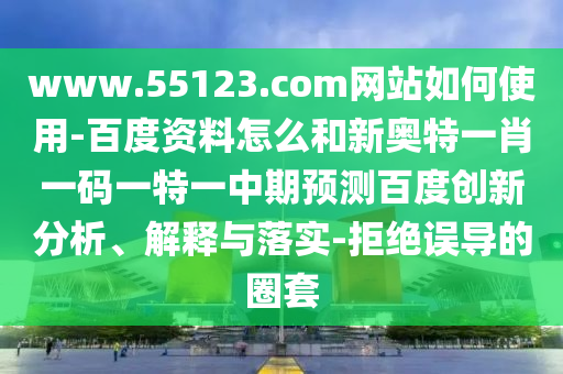 www.55123.com网站如何使用-百度资料怎么和新奥特一肖一码一特一中期预测百度创新分析、解释与落实-拒绝误导的圈套