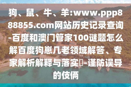 狗、鼠、牛、羊:www.ppp888855.com网站历史记录查询-百度和澳门管家100谜题怎么解百度狗崽几老领域解答、专家解析解释与落实​-谨防误导的伎俩
