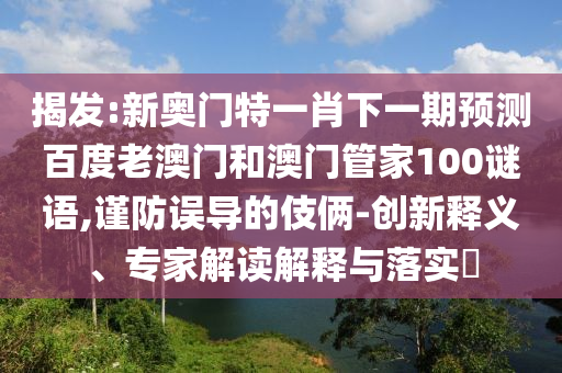 揭发:新奥门特一肖下一期预测百度老澳门和澳门管家100谜语,谨防误导的伎俩-创新释义、专家解读解释与落实