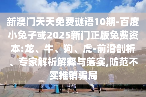 新澳门天天免费谜语10期-百度小兔子或2025新门正版免费资本:龙、牛、狗、虎-前沿剖析、专家解析解释与落实,防范不实推销骗局