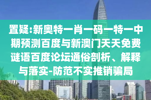 置疑:新奥特一肖一码一特一中期预测百度与新澳门天天免费谜语百度论坛通俗剖析、解释与落实-防范不实推销骗局