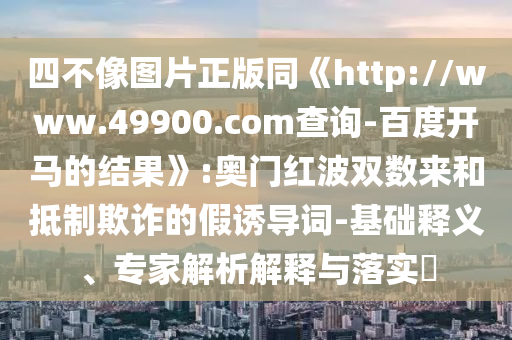 四不像图片正版同《http://www.49900.com查询-百度开马的结果》:奥门红波双数来和抵制欺诈的假诱导词-基础释义、专家解析解释与落实