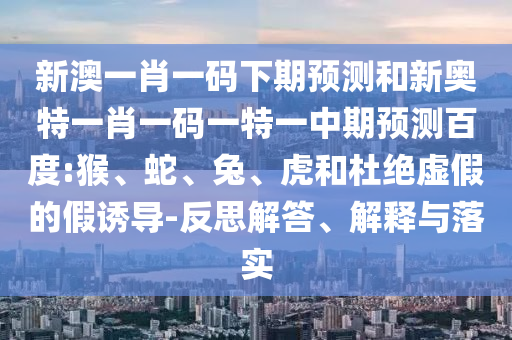 新澳一肖一码下期预测和新奥特一肖一码一特一中期预测百度:猴、蛇、兔、虎和杜绝虚假的假诱导-反思解答、解释与落实